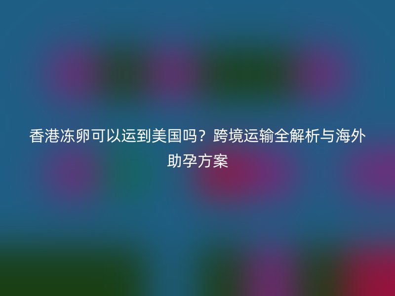 香港冻卵可以运到美国吗？跨境运输全解析与海外助孕方案