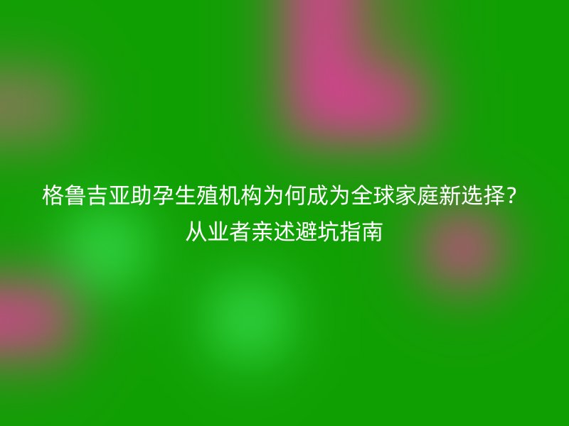 格鲁吉亚助孕生殖机构为何成为全球家庭新选择？从业者亲述避坑指南
