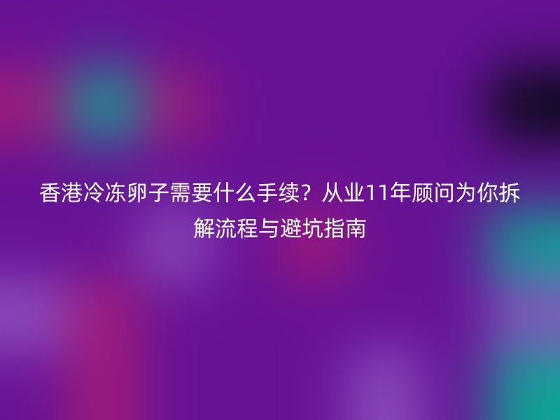 香港冷冻卵子需要什么手续？从业11年顾问为你拆解流程与避坑指南