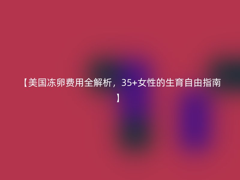 【美国冻卵费用全解析，35+女性的生育自由指南】