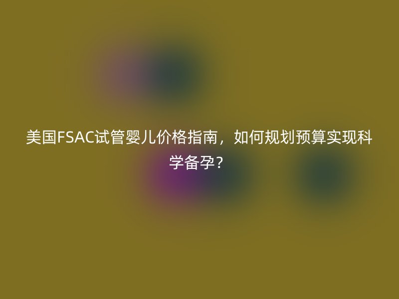 美国FSAC试管婴儿价格指南，如何规划预算实现科学备孕？