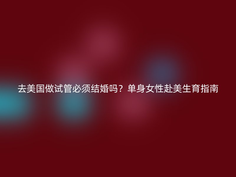 去美国做试管必须结婚吗？单身女性赴美生育指南