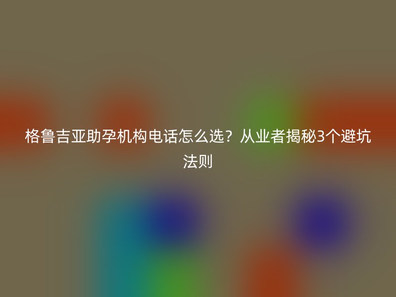 格鲁吉亚助孕机构电话怎么选？从业者揭秘3个避坑法则