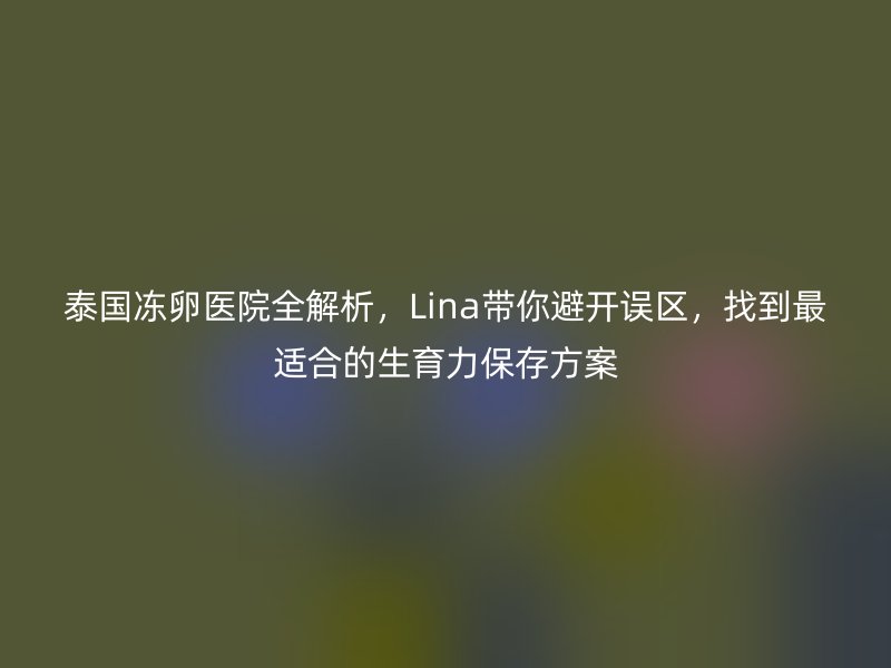 泰国冻卵医院全解析，Lina带你避开误区，找到最适合的生育力保存方案