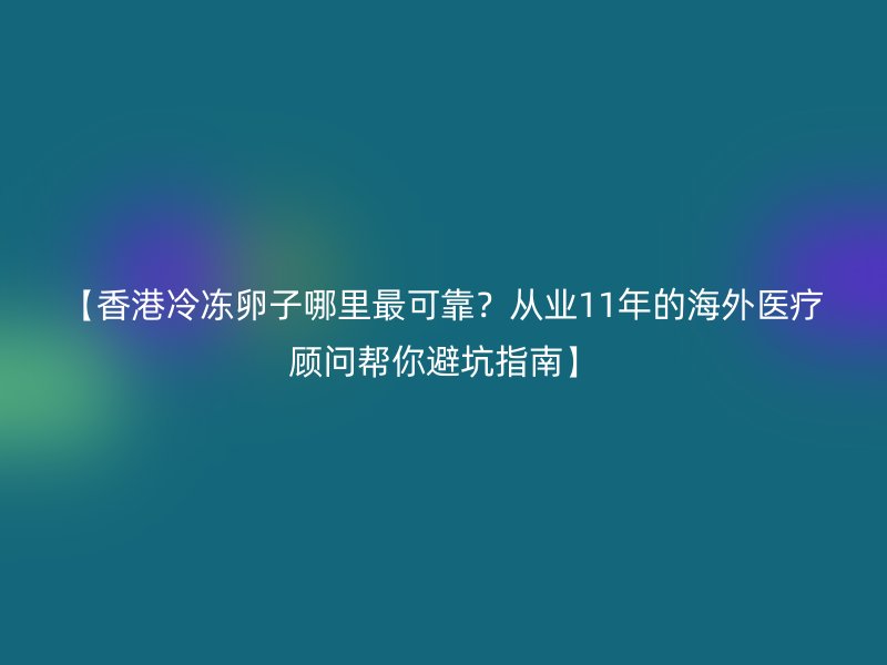 【香港冷冻卵子哪里最可靠？从业11年的海外医疗顾问帮你避坑指南】