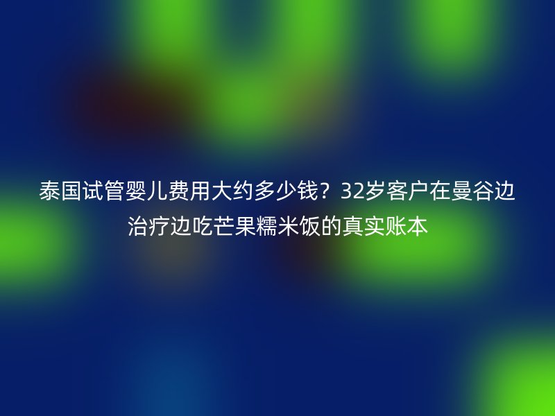 泰国试管婴儿费用大约多少钱？32岁客户在曼谷边治疗边吃芒果糯米饭的真实账本