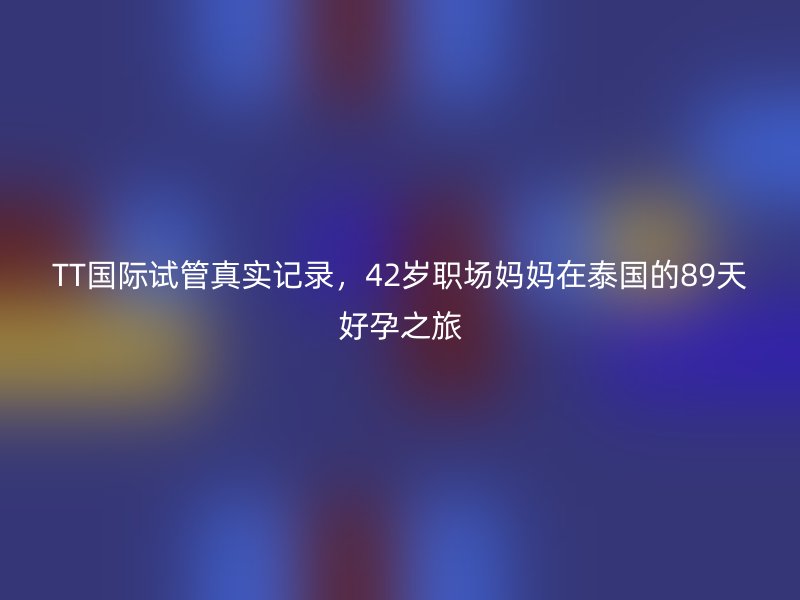 TT国际试管真实记录，42岁职场妈妈在泰国的89天好孕之旅