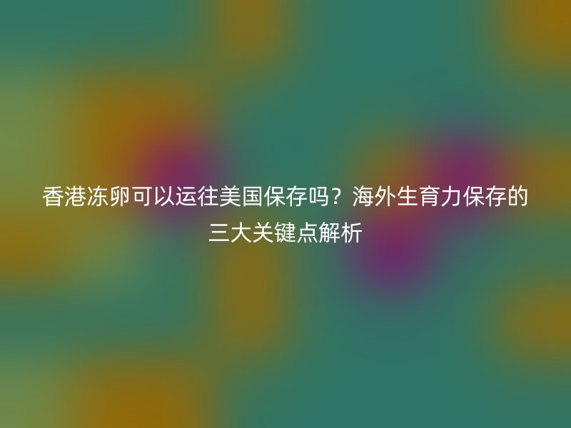 香港冻卵可以运往美国保存吗？海外生育力保存的三大关键点解析