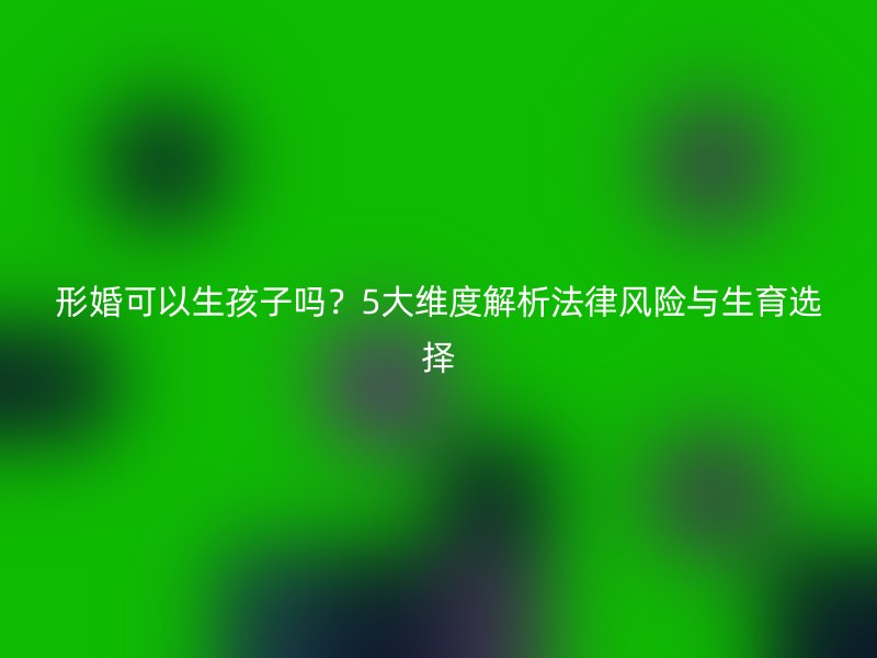 形婚可以生孩子吗？5大维度解析法律风险与生育选择