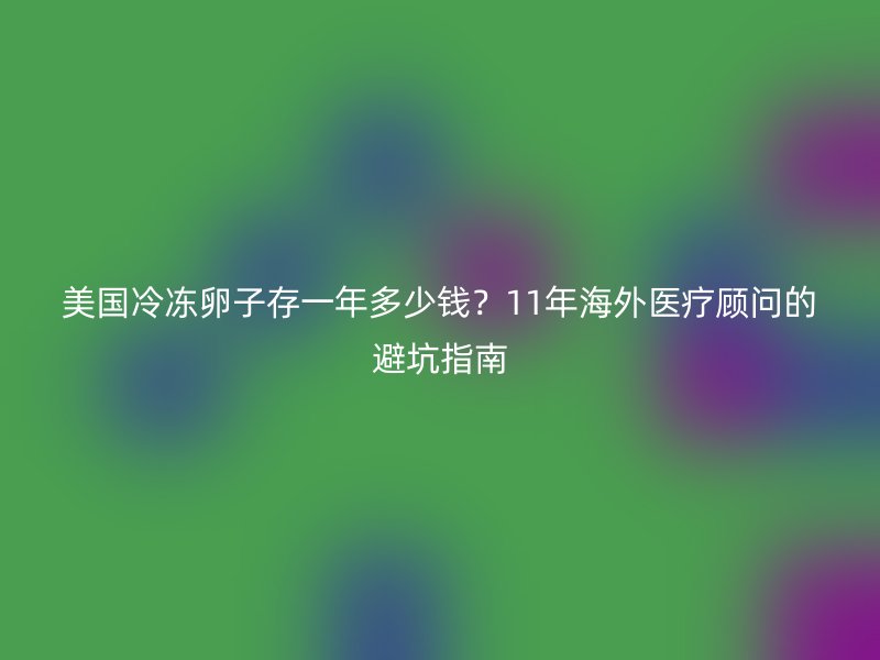 美国冷冻卵子存一年多少钱？11年海外医疗顾问的避坑指南