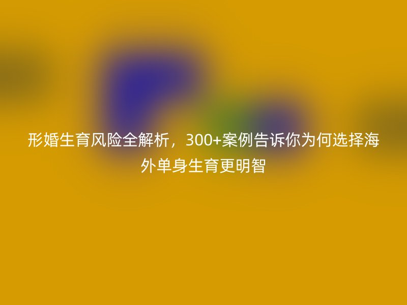 形婚生育风险全解析，300+案例告诉你为何选择海外单身生育更明智