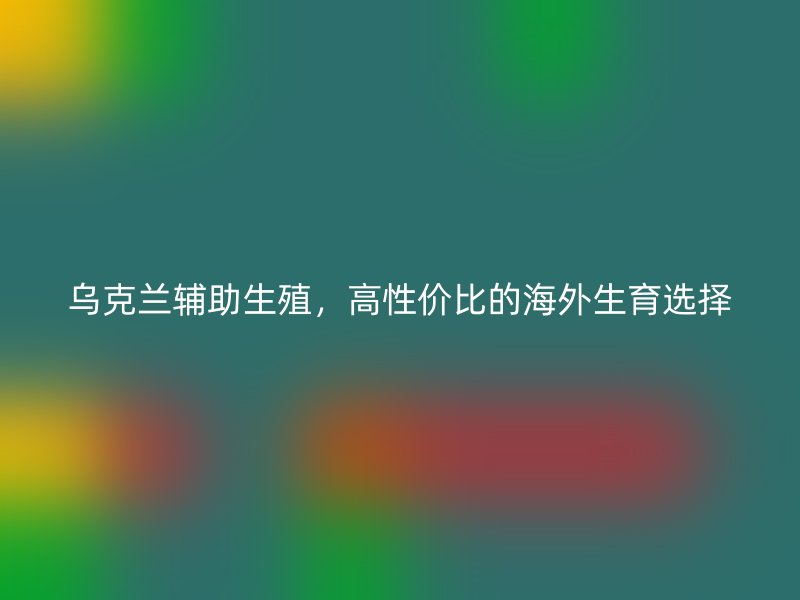乌克兰辅助生殖，高性价比的海外生育选择