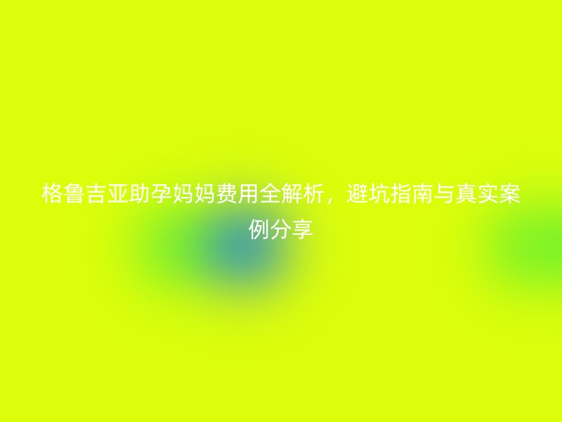 格鲁吉亚助孕妈妈费用全解析，避坑指南与真实案例分享