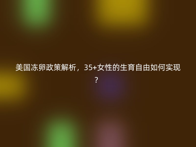 美国冻卵政策解析，35+女性的生育自由如何实现？