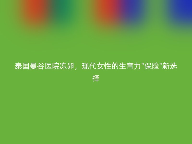 泰国曼谷医院冻卵，现代女性的生育力