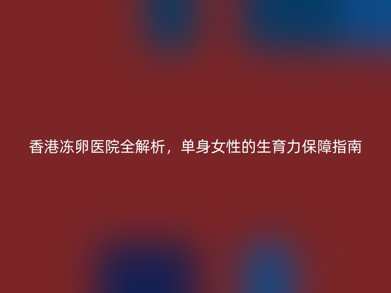香港冻卵医院全解析，单身女性的生育力保障指南