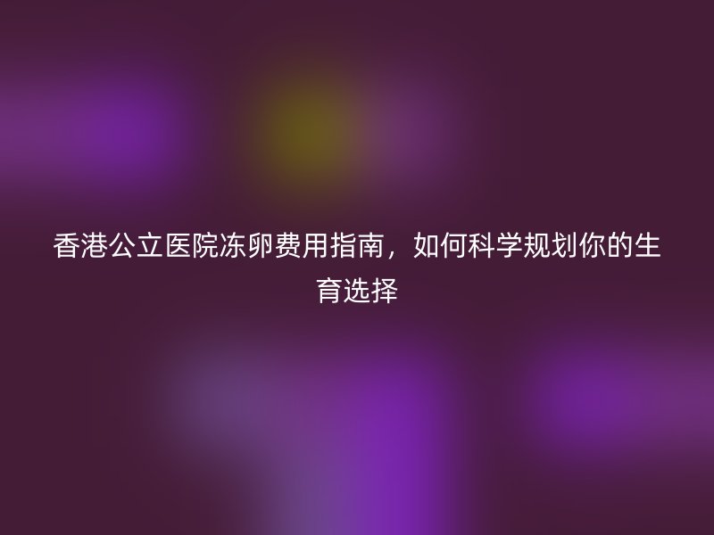 香港公立医院冻卵费用指南，如何科学规划你的生育选择