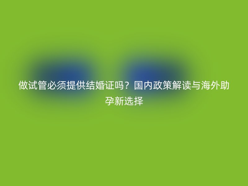 做试管必须提供结婚证吗？国内政策解读与海外助孕新选择