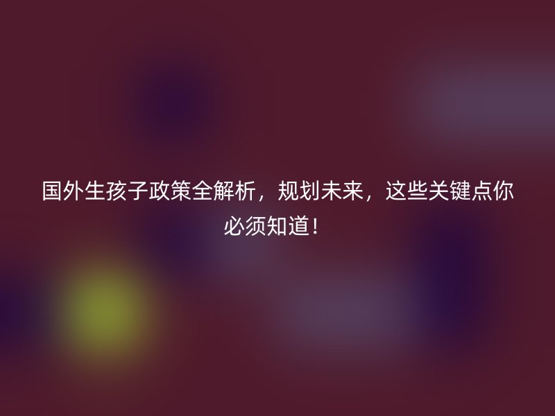 国外生孩子政策全解析，规划未来，这些关键点你必须知道！
