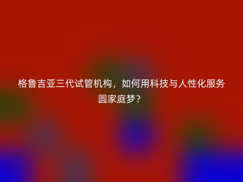 格鲁吉亚三代试管机构，如何用科技与人性化服务圆家庭梦？