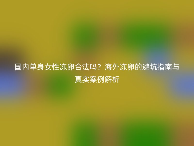 国内单身女性冻卵合法吗？海外冻卵的避坑指南与真实案例解析