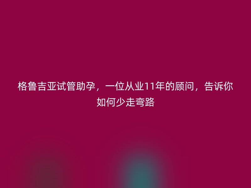 格鲁吉亚试管助孕，一位从业11年的顾问，告诉你如何少走弯路