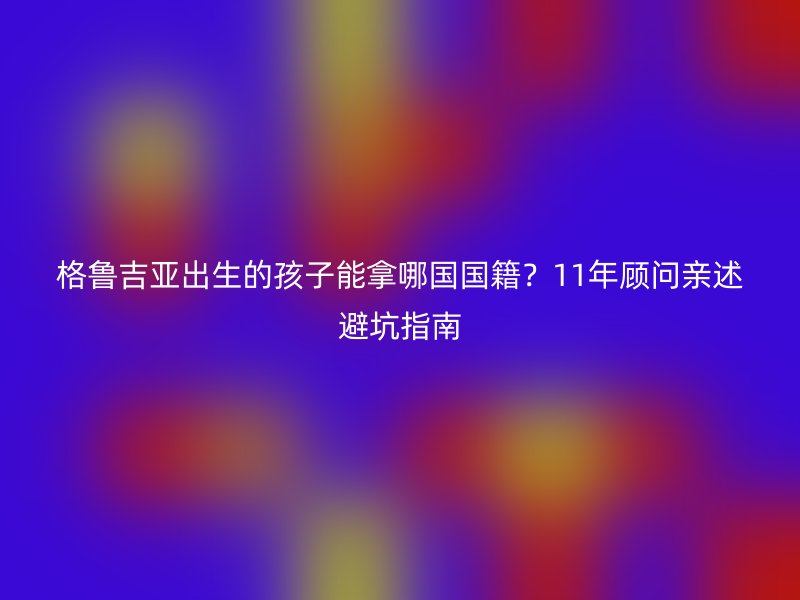 格鲁吉亚出生的孩子能拿哪国国籍？11年顾问亲述避坑指南
