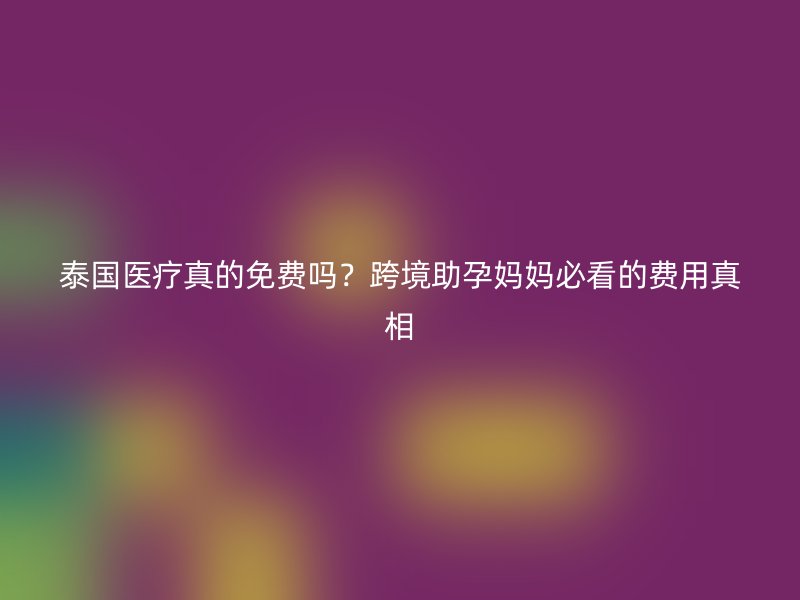 泰国医疗真的免费吗？跨境助孕妈妈必看的费用真相