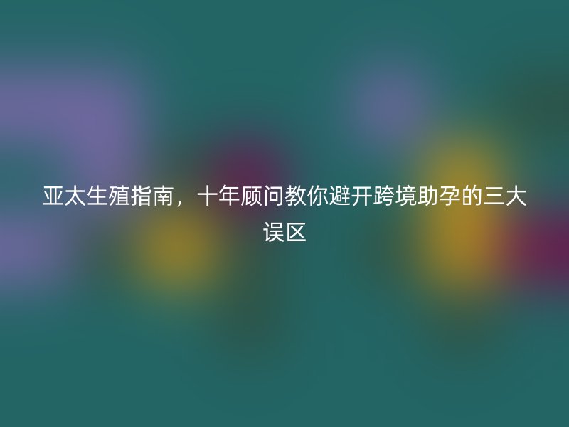 亚太生殖指南，十年顾问教你避开跨境助孕的三大误区