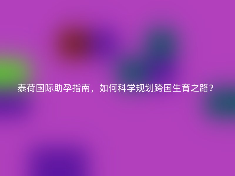 泰荷国际助孕指南，如何科学规划跨国生育之路？