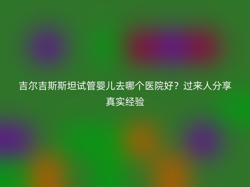 吉尔吉斯斯坦试管婴儿去哪个医院好？过来人分享真实经验