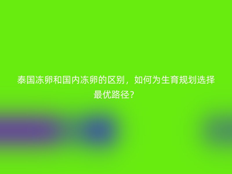 泰国冻卵和国内冻卵的区别，如何为生育规划选择最优路径？