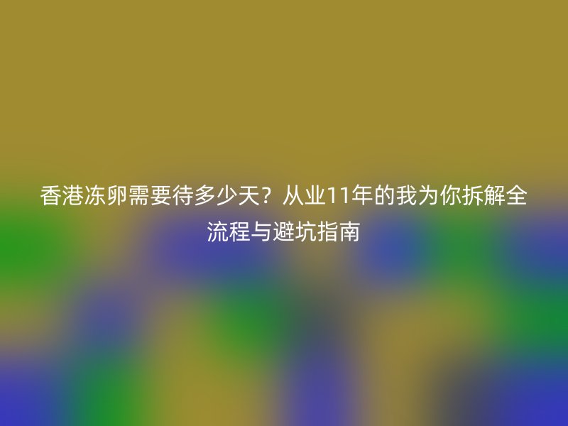 香港冻卵需要待多少天？从业11年的我为你拆解全流程与避坑指南