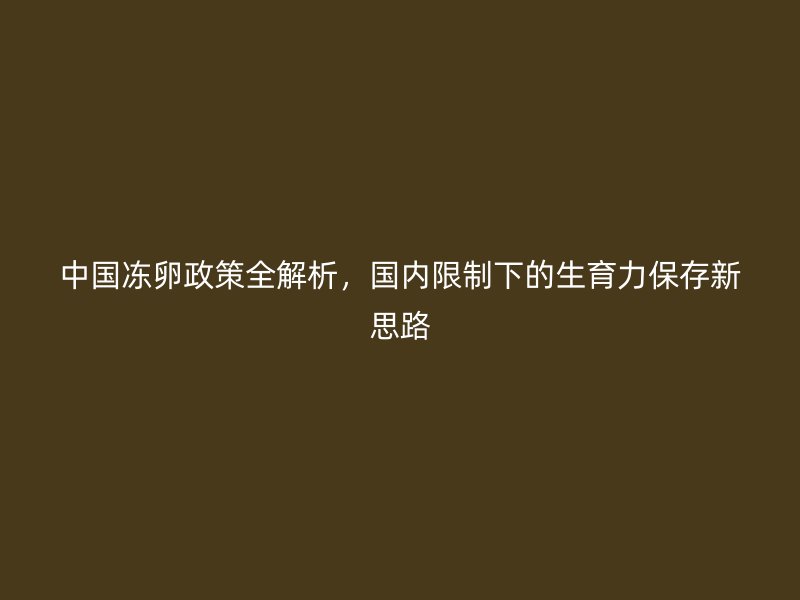 中国冻卵政策全解析，国内限制下的生育力保存新思路