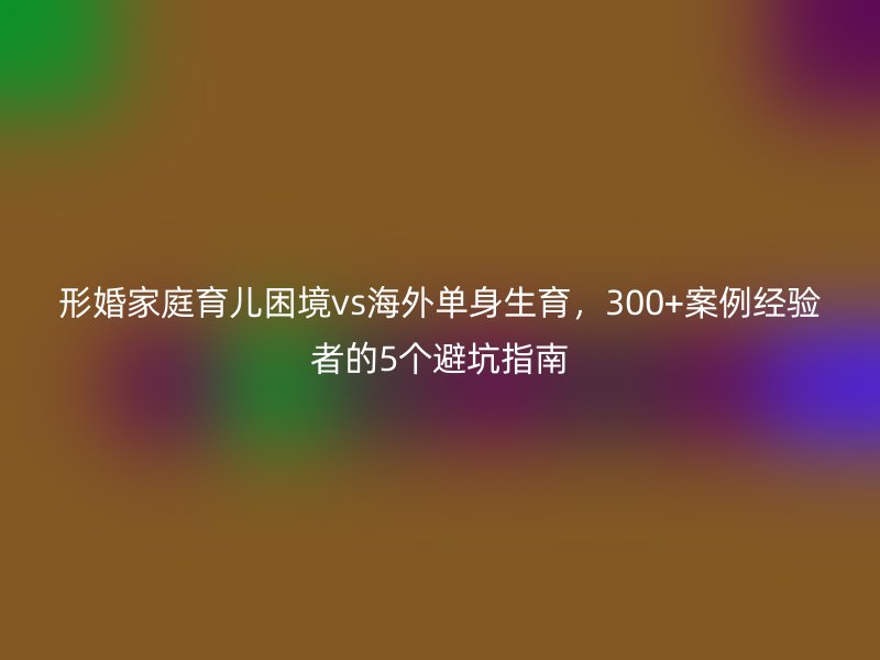形婚家庭育儿困境vs海外单身生育，300+案例经验者的5个避坑指南