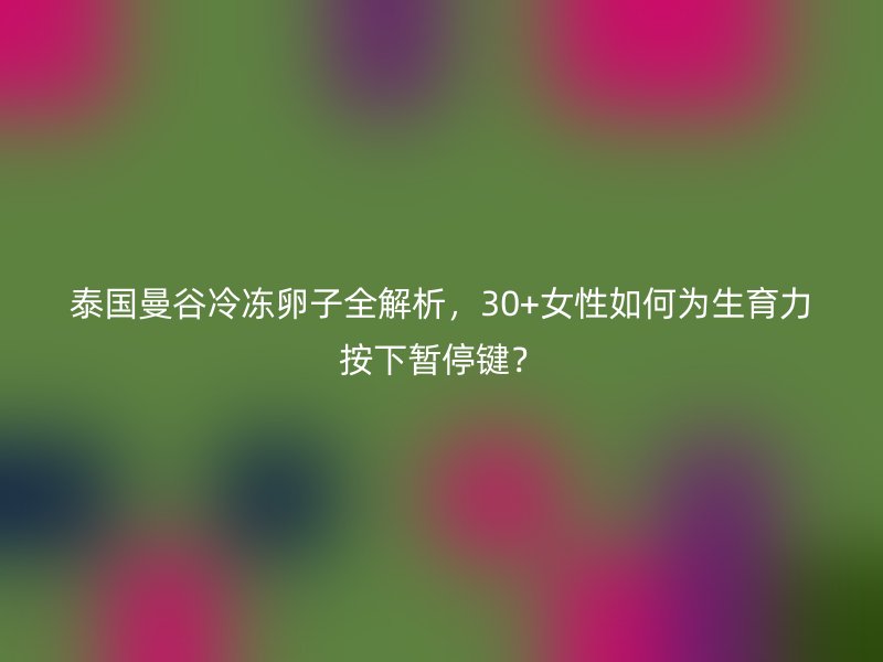 泰国曼谷冷冻卵子全解析，30+女性如何为生育力按下暂停键？