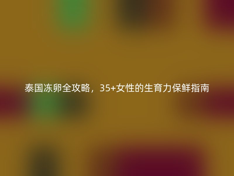 泰国冻卵全攻略，35+女性的生育力保鲜指南