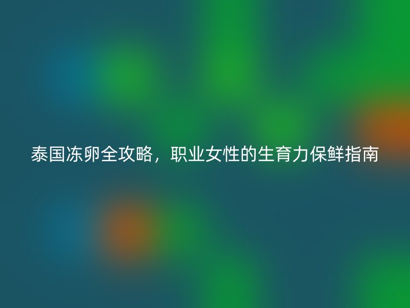 泰国冻卵全攻略，职业女性的生育力保鲜指南