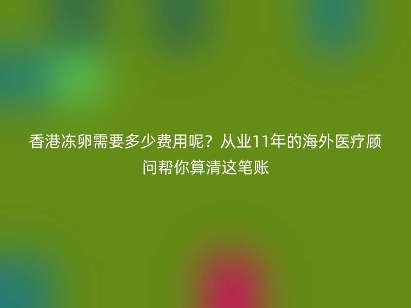 香港冻卵需要多少费用呢？从业11年的海外医疗顾问帮你算清这笔账