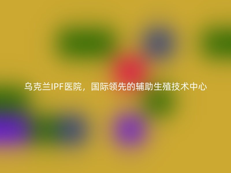 乌克兰IPF医院，国际领先的辅助生殖技术中心