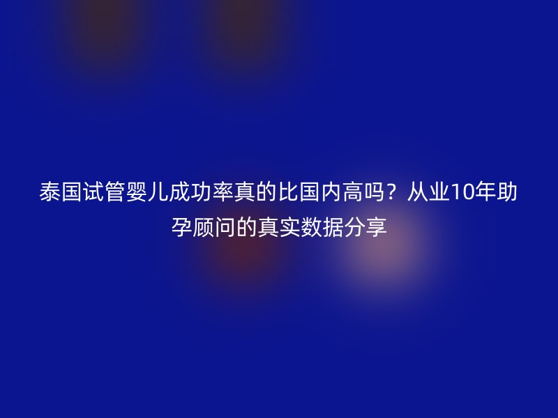 泰国试管婴儿成功率真的比国内高吗？从业10年助孕顾问的真实数据分享