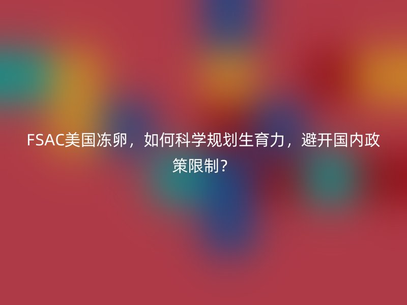 FSAC美国冻卵，如何科学规划生育力，避开国内政策限制？