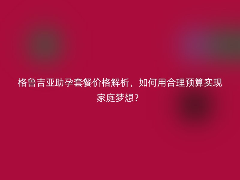 格鲁吉亚助孕套餐价格解析，如何用合理预算实现家庭梦想？