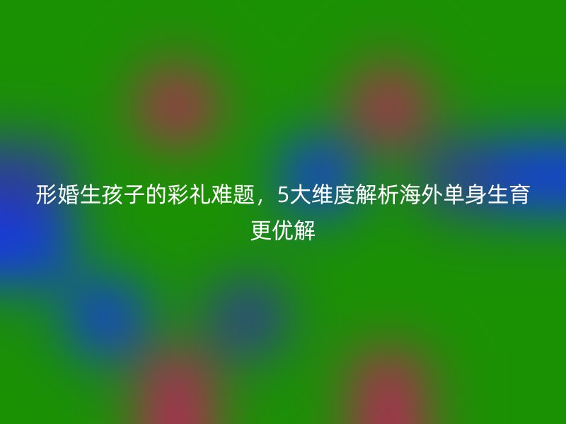 形婚生孩子的彩礼难题，5大维度解析海外单身生育更优解