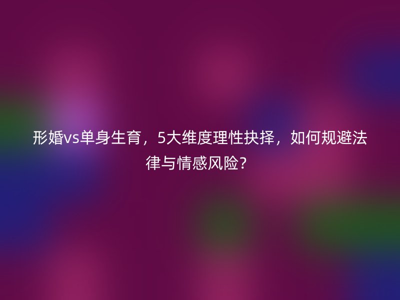 形婚vs单身生育，5大维度理性抉择，如何规避法律与情感风险？