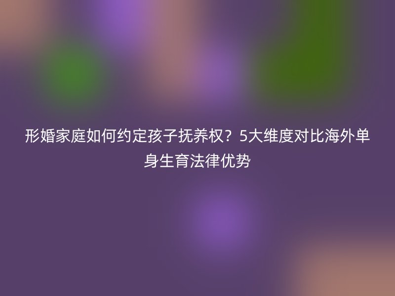 形婚家庭如何约定孩子抚养权？5大维度对比海外单身生育法律优势