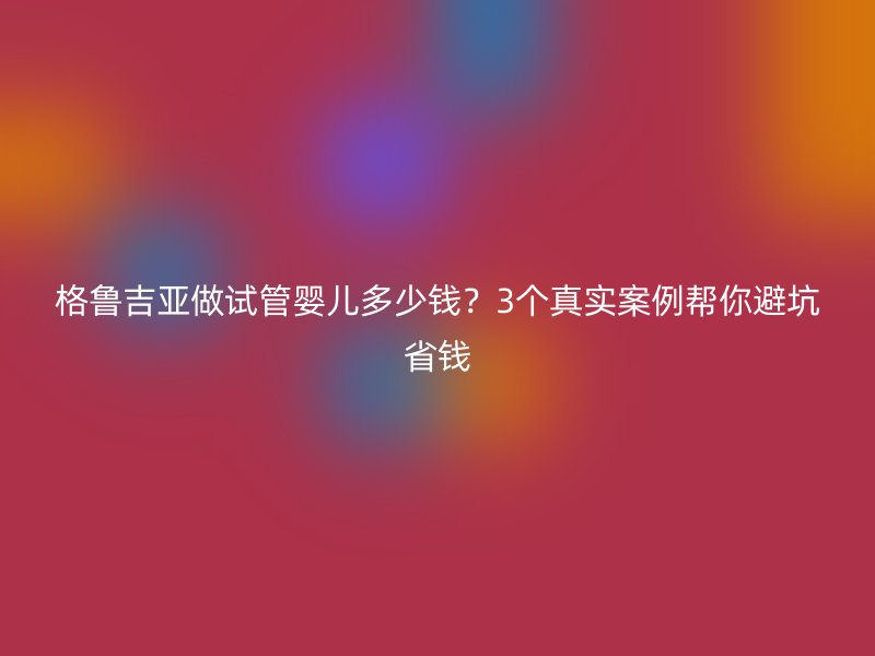 格鲁吉亚做试管婴儿多少钱？3个真实案例帮你避坑省钱