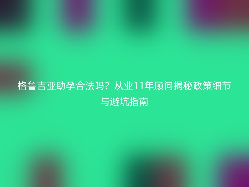 格鲁吉亚助孕合法吗？从业11年顾问揭秘政策细节与避坑指南