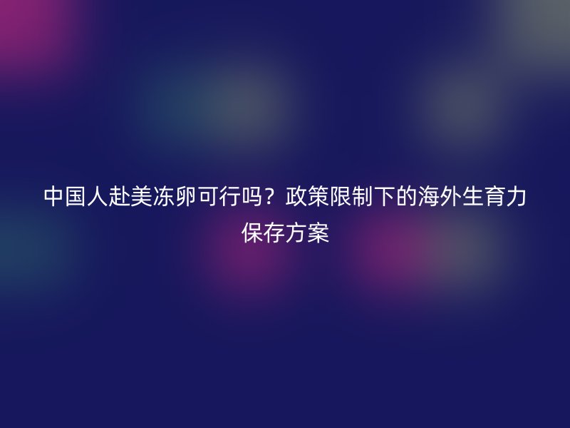 中国人赴美冻卵可行吗？政策限制下的海外生育力保存方案