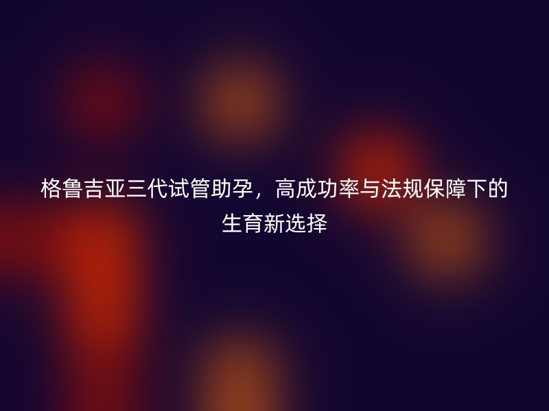格鲁吉亚三代试管助孕，高成功率与法规保障下的生育新选择